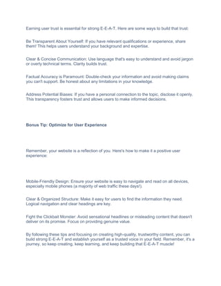 Earning user trust is essential for strong E-E-A-T. Here are some ways to build that trust:
Be Transparent About Yourself: If you have relevant qualifications or experience, share
them! This helps users understand your background and expertise.
Clear & Concise Communication: Use language that's easy to understand and avoid jargon
or overly technical terms. Clarity builds trust.
Factual Accuracy is Paramount: Double-check your information and avoid making claims
you can't support. Be honest about any limitations in your knowledge.
Address Potential Biases: If you have a personal connection to the topic, disclose it openly.
This transparency fosters trust and allows users to make informed decisions.
Bonus Tip: Optimize for User Experience
Remember, your website is a reflection of you. Here's how to make it a positive user
experience:
Mobile-Friendly Design: Ensure your website is easy to navigate and read on all devices,
especially mobile phones (a majority of web traffic these days!).
Clear & Organized Structure: Make it easy for users to find the information they need.
Logical navigation and clear headings are key.
Fight the Clickbait Monster: Avoid sensational headlines or misleading content that doesn't
deliver on its promise. Focus on providing genuine value.
By following these tips and focusing on creating high-quality, trustworthy content, you can
build strong E-E-A-T and establish yourself as a trusted voice in your field. Remember, it's a
journey, so keep creating, keep learning, and keep building that E-E-A-T muscle!
 