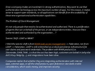 Once a company makes an investment in strong authentication, they want to use that
authentication technology across the maximum number of apps. For this reason, it makes
sense to support open standards, so all applications can benefit from the availability of
these new organizational authentication capabilities.

The Problem of Client Management
It’s not only people that need to be authenticated and authorized. There is a proliferation
of agents that act on behalf of the person, or are independent entities. How are these
authenticated and authorized by the organization… ?

Sesimic Shift: LDAP or WAM?
I think the seismic shift is from WAM (web access management) –> Federation, not from
LDAP –> Federation. LDAP is still entrenched as a robust persistence infrastructure for
user claims and password credentials. The problem with WAM products (i.e.
Siteminder, OAM, TAM…) is that the cost has been high, customers are locked in (why else
did CA buy Netgrity…), and integrations have been slow.
Companies realize that whether they are integrating authentication with internal
apps, external apps, or off-the-shelf products, open federation standards enable
consolidation, which saves money, and improves security.

 