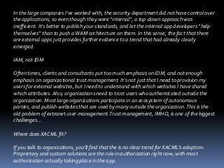 In the large companies I’ve worked with, the security department did not have control over
the applications, so even though they were “internal”, a top-down approach was
inefficient. It’s better to publish your standards, and let the internal app developers “help
themselves” than to push a WAM architecture on them. In this sense, the fact that there
are external apps just provides further evidence to a trend that had already clearly
emerged.
IAM, not IDM

Often times, clients and consultants put too much emphasis on IDM, and not enough
emphasis on organizational trust management. It’s not just that I need to provision my
users for external websites, but I need to understand with which websites I have shared
which attributes. Also, organizations need to trust users who authenticated outside the
organization. Most large organizations participate in an ecosystem of autonomous
parties, and publish websites that are used by many outside the organization. This is the
old problem of extranet user management. Trust management, IMHO, is one of the biggest
challenges…
Where does XACML fit?
If you talk to organizations, you’ll find that the is no clear trend for XACML’s adoption.
Proprietary and custom solutions are the rule in authorization right now, with most
authorization actually taking place in the app.

 