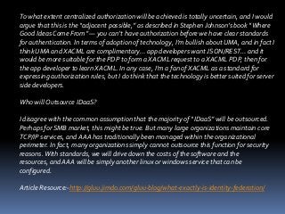 To what extent centralized authorization will be achieved is totally uncertain, and I would
argue that this is the “adjacent possible,” as described in Stephen Johnson’s book “Where
Good Ideas Come From” — you can’t have authorization before we have clear standards
for authentication. In terms of adoption of technology, I’m bullish about UMA, and in fact I
think UMA and XACML are complimentary… app developers want JSON/REST… and it
would be more suitable for the PDP to form a XACML request to a XACML PDP, then for
the app developer to learn XACML. In any case, I’m a fan of XACML as a standard for
expressing authorization rules, but I do think that the technology is better suited for server
side developers.

Who will Outsource IDaaS?
I disagree with the common assumption that the majority of “IDaaS” will be outsourced.
Perhaps for SMB market, this might be true. But many large organizations maintain core
TCP/IP services, and AAA has traditionally been managed within the organizational
perimeter. In fact, many organizations simply cannot outsource this function for security
reasons. With standards, we will drive down the costs of the software and the
resources, and AAA will be simply another linux or windows service that can be
configured.
Article Resource:-http://gluu.jimdo.com/gluu-blog/what-exactly-is-identity-federation/

 