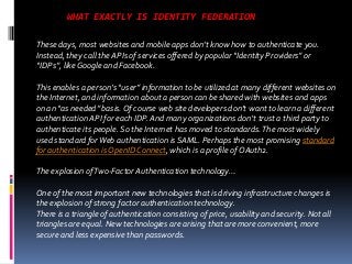 WHAT EXACTLY IS IDENTITY FEDERATION
These days, most websites and mobile apps don’t know how to authenticate you.
Instead, they call the APIs of services offered by popular “Identity Providers” or
“IDPs”, like Google and Facebook.

This enables a person’s “user” information to be utilized at many different websites on
the Internet, and information about a person can be shared with websites and apps
on an “as needed” basis. Of course web site developers don’t want to learn a different
authentication API for each IDP. And many organizations don’t trust a third party to
authenticate its people. So the Internet has moved to standards. The most widely
used standard for Web authentication is SAML. Perhaps the most promising standard
for authentication is OpenID Connect, which is a profile of OAuth2.
The explosion of Two-Factor Authentication technology…
One of the most important new technologies that is driving infrastructure changes is
the explosion of strong factor authentication technology.
There is a triangle of authentication consisting of price, usability and security. Not all
triangles are equal. New technologies are arising that are more convenient, more
secure and less expensive than passwords.

 