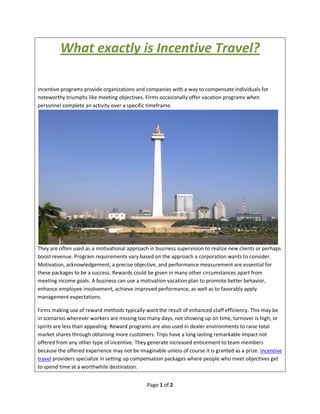 What exactly is Incentive Travel?

Incentive programs provide organizations and companies with a way to compensate individuals for
noteworthy triumphs like meeting objectives. Firms occasionally offer vacation programs when
personnel complete an activity over a specific timeframe.




They are often used as a motivational approach in business supervision to realize new clients or perhaps
boost revenue. Program requirements vary based on the approach a corporation wants to consider.
Motivation, acknowledgement, a precise objective, and performance measurement are essential for
these packages to be a success. Rewards could be given in many other circumstances apart from
meeting income goals. A business can use a motivation vacation plan to promote better behavior,
enhance employee involvement, achieve improved performance, as well as to favorably apply
management expectations.

Firms making use of reward methods typically want the result of enhanced staff efficiency. This may be
in scenarios wherever workers are missing too many days, not showing up on time, turnover is high, or
spirits are less than appealing. Reward programs are also used in dealer environments to raise total
market shares through obtaining more customers. Trips have a long lasting remarkable impact not
offered from any other type of incentive. They generate increased enticement to team members
because the offered experience may not be imaginable unless of course it is granted as a prize. Incentive
travel providers specialize in setting up compensation packages where people who meet objectives get
to spend time at a worthwhile destination.


                                               Page 1 of 2
 