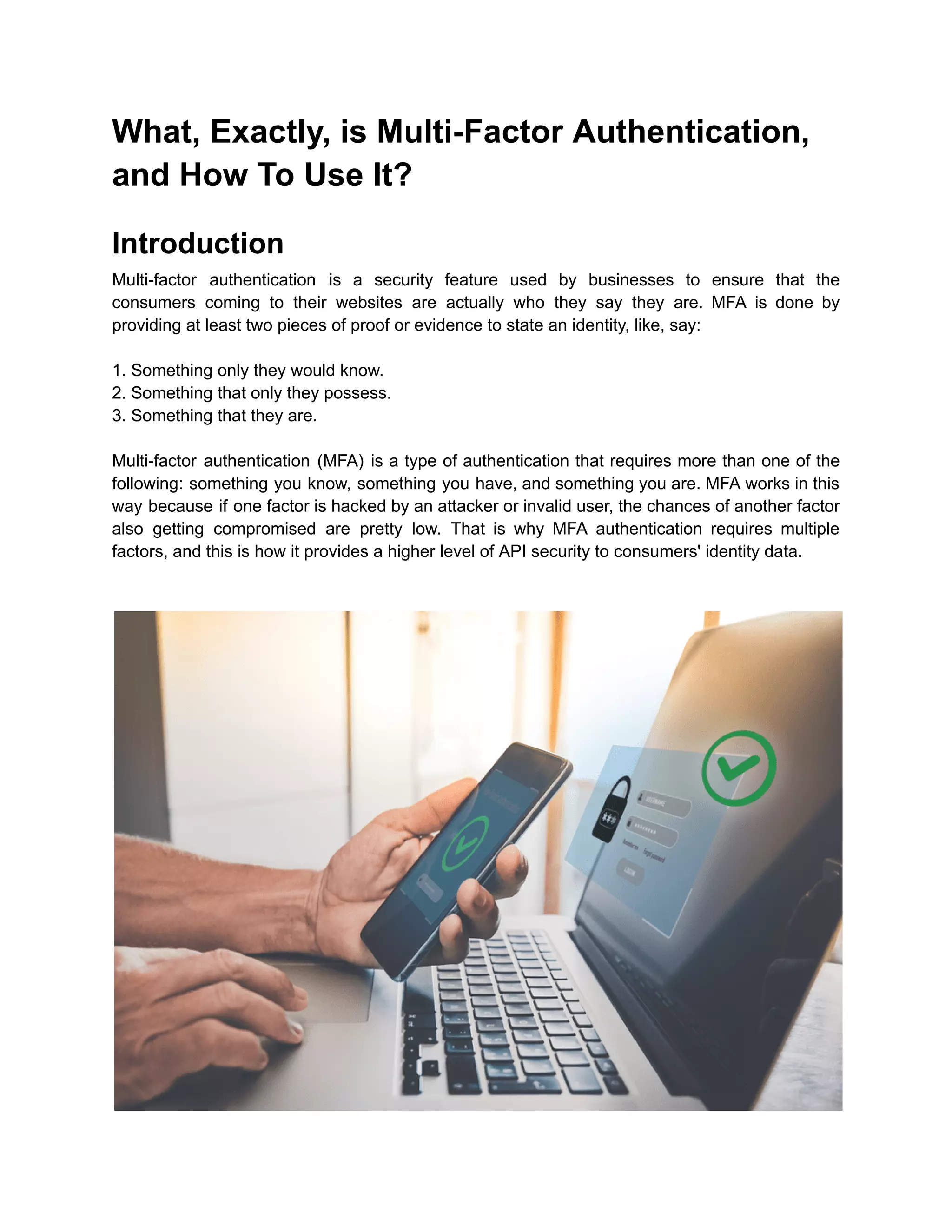 What, Exactly, is Multi-Factor Authentication,
and How To Use It?
Introduction
Multi-factor authentication is a security feature used by businesses to ensure that the
consumers coming to their websites are actually who they say they are. MFA is done by
providing at least two pieces of proof or evidence to state an identity, like, say:
1. Something only they would know.
2. Something that only they possess.
3. Something that they are.
Multi-factor authentication (MFA) is a type of authentication that requires more than one of the
following: something you know, something you have, and something you are. MFA works in this
way because if one factor is hacked by an attacker or invalid user, the chances of another factor
also getting compromised are pretty low. That is why MFA authentication requires multiple
factors, and this is how it provides a higher level of API security to consumers' identity data.
 