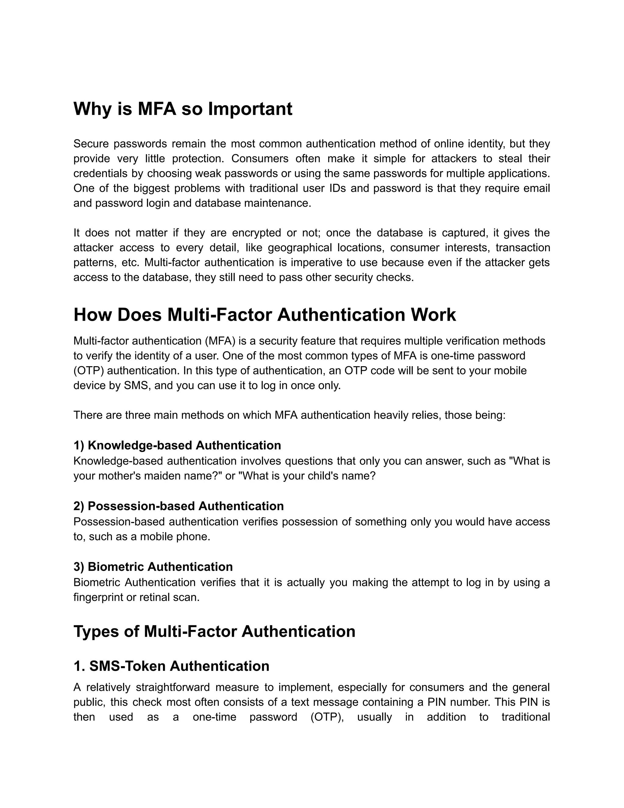 Why is MFA so Important
Secure passwords remain the most common authentication method of online identity, but they
provide very little protection. Consumers often make it simple for attackers to steal their
credentials by choosing weak passwords or using the same passwords for multiple applications.
One of the biggest problems with traditional user IDs and password is that they require email
and password login and database maintenance.
It does not matter if they are encrypted or not; once the database is captured, it gives the
attacker access to every detail, like geographical locations, consumer interests, transaction
patterns, etc. Multi-factor authentication is imperative to use because even if the attacker gets
access to the database, they still need to pass other security checks.
How Does Multi-Factor Authentication Work
Multi-factor authentication (MFA) is a security feature that requires multiple verification methods
to verify the identity of a user. One of the most common types of MFA is one-time password
(OTP) authentication. In this type of authentication, an OTP code will be sent to your mobile
device by SMS, and you can use it to log in once only.
There are three main methods on which MFA authentication heavily relies, those being:
1) Knowledge-based Authentication
Knowledge-based authentication involves questions that only you can answer, such as "What is
your mother's maiden name?" or "What is your child's name?
2) Possession-based Authentication
Possession-based authentication verifies possession of something only you would have access
to, such as a mobile phone.
3) Biometric Authentication
Biometric Authentication verifies that it is actually you making the attempt to log in by using a
fingerprint or retinal scan.
Types of Multi-Factor Authentication
1. SMS-Token Authentication
A relatively straightforward measure to implement, especially for consumers and the general
public, this check most often consists of a text message containing a PIN number. This PIN is
then used as a one-time password (OTP), usually in addition to traditional
 