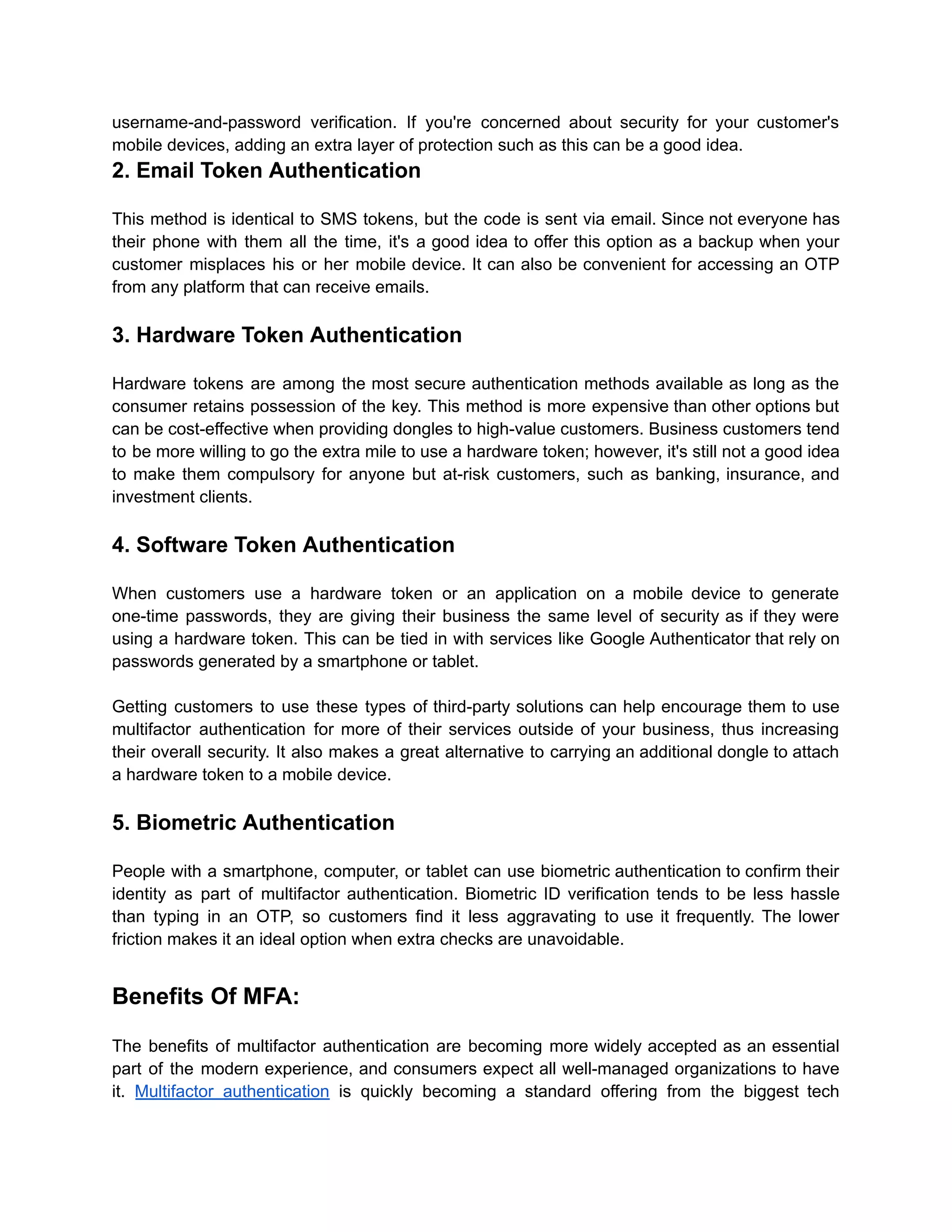username-and-password verification. If you're concerned about security for your customer's
mobile devices, adding an extra layer of protection such as this can be a good idea.
2. Email Token Authentication
This method is identical to SMS tokens, but the code is sent via email. Since not everyone has
their phone with them all the time, it's a good idea to offer this option as a backup when your
customer misplaces his or her mobile device. It can also be convenient for accessing an OTP
from any platform that can receive emails.
3. Hardware Token Authentication
Hardware tokens are among the most secure authentication methods available as long as the
consumer retains possession of the key. This method is more expensive than other options but
can be cost-effective when providing dongles to high-value customers. Business customers tend
to be more willing to go the extra mile to use a hardware token; however, it's still not a good idea
to make them compulsory for anyone but at-risk customers, such as banking, insurance, and
investment clients.
4. Software Token Authentication
When customers use a hardware token or an application on a mobile device to generate
one-time passwords, they are giving their business the same level of security as if they were
using a hardware token. This can be tied in with services like Google Authenticator that rely on
passwords generated by a smartphone or tablet.
Getting customers to use these types of third-party solutions can help encourage them to use
multifactor authentication for more of their services outside of your business, thus increasing
their overall security. It also makes a great alternative to carrying an additional dongle to attach
a hardware token to a mobile device.
5. Biometric Authentication
People with a smartphone, computer, or tablet can use biometric authentication to confirm their
identity as part of multifactor authentication. Biometric ID verification tends to be less hassle
than typing in an OTP, so customers find it less aggravating to use it frequently. The lower
friction makes it an ideal option when extra checks are unavoidable.
Benefits Of MFA:
The benefits of multifactor authentication are becoming more widely accepted as an essential
part of the modern experience, and consumers expect all well-managed organizations to have
it. Multifactor authentication is quickly becoming a standard offering from the biggest tech
 