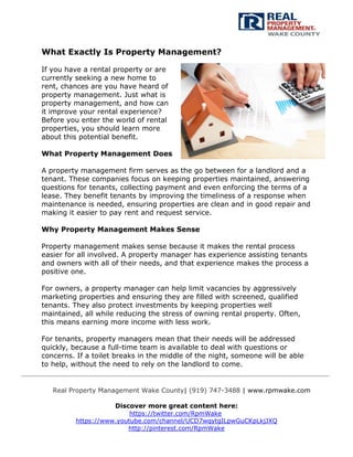 Real Property Management Wake County| (919) 747-3488 | www.rpmwake.com
Discover more great content here:
https://twitter.com/RpmWake
https://www.youtube.com/channel/UCD7wqytgILpwGuCKpLkjJXQ
http://pinterest.com/RpmWake
What Exactly Is Property Management?
If you have a rental property or are
currently seeking a new home to
rent, chances are you have heard of
property management. Just what is
property management, and how can
it improve your rental experience?
Before you enter the world of rental
properties, you should learn more
about this potential benefit.
What Property Management Does
A property management firm serves as the go between for a landlord and a
tenant. These companies focus on keeping properties maintained, answering
questions for tenants, collecting payment and even enforcing the terms of a
lease. They benefit tenants by improving the timeliness of a response when
maintenance is needed, ensuring properties are clean and in good repair and
making it easier to pay rent and request service.
Why Property Management Makes Sense
Property management makes sense because it makes the rental process
easier for all involved. A property manager has experience assisting tenants
and owners with all of their needs, and that experience makes the process a
positive one.
For owners, a property manager can help limit vacancies by aggressively
marketing properties and ensuring they are filled with screened, qualified
tenants. They also protect investments by keeping properties well
maintained, all while reducing the stress of owning rental property. Often,
this means earning more income with less work.
For tenants, property managers mean that their needs will be addressed
quickly, because a full-time team is available to deal with questions or
concerns. If a toilet breaks in the middle of the night, someone will be able
to help, without the need to rely on the landlord to come.
 