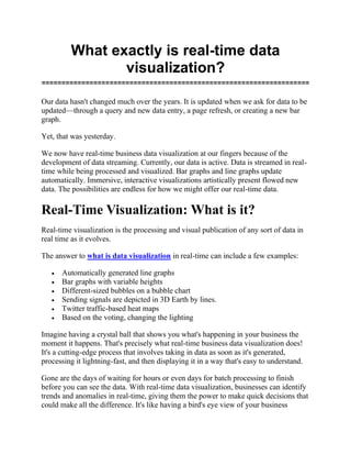 What exactly is real-time data
visualization?
===================================================================
Our data hasn't changed much over the years. It is updated when we ask for data to be
updated—through a query and new data entry, a page refresh, or creating a new bar
graph.
Yet, that was yesterday.
We now have real-time business data visualization at our fingers because of the
development of data streaming. Currently, our data is active. Data is streamed in real-
time while being processed and visualized. Bar graphs and line graphs update
automatically. Immersive, interactive visualizations artistically present flowed new
data. The possibilities are endless for how we might offer our real-time data.
Real-Time Visualization: What is it?
Real-time visualization is the processing and visual publication of any sort of data in
real time as it evolves.
The answer to what is data visualization in real-time can include a few examples:
• Automatically generated line graphs
• Bar graphs with variable heights
• Different-sized bubbles on a bubble chart
• Sending signals are depicted in 3D Earth by lines.
• Twitter traffic-based heat maps
• Based on the voting, changing the lighting
Imagine having a crystal ball that shows you what's happening in your business the
moment it happens. That's precisely what real-time business data visualization does!
It's a cutting-edge process that involves taking in data as soon as it's generated,
processing it lightning-fast, and then displaying it in a way that's easy to understand.
Gone are the days of waiting for hours or even days for batch processing to finish
before you can see the data. With real-time data visualization, businesses can identify
trends and anomalies in real-time, giving them the power to make quick decisions that
could make all the difference. It's like having a bird's eye view of your business
 