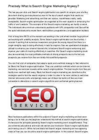 Precisely What Is Search Engine Marketing Anyway?
The two pay-per-click and Search engine optimisation are specific to acquire your site Buy
document sharing services placed as near to the top of search engine final results as
possible. Marketing and advertising and Seo are various, nevertheless really, really
comparable. Search engine optimisation are regarded as the main aspects in enhancing the
traffic of one's website. The concepts of fine Search engine marketing are hardly a secret.
The individuals who minimum understands problems with URL composition and Seo will be
the quite individuals who create them: web builders, programmers, and application builders.
A lot of long-time SEO's at the moment are seeking in the Link wheel creation huge picture
and working with usability analysts. Some Search engine optimization are fraud artists. I
uncover it exciting that numerous newcomers are given the wrong impact that there is a
single almighty reply to doing effectively in look for engines. Seo are specialized strategies
utilised to enhance your internet internet site, to become Search engine welcoming and
improve your odds of inserting effectively in searches. But Search engine marketing could
also be essentially the most profitable methods of driving prospects due to the fact any
prospects you receive from Seo are totally free qualified prospects.
You can find a lot of companies that adopt a quick and unethical strategy to Seo referred to
as Black Hat Search engine optimisation. They use unethical methods which can be Internet
marketing, seo services towards online search engine policies. The best results from Seo are
hardly ever reached right away. Black hat Search engine marketing are classified as the
strategies used to fool the search engines in order to usher in far more visitors to web sites.
Internet site owners who unknowingly make use of black hat tactics of Seo are more
vulnerable to alterations in search engine algorithms and confronted getting banned.
Most hardcover publications within the subject of Search engine marketing are best seen
being a car to help you the beginner understand the method of search engine optimization.
It's because the principles powering Search engine marketing aren't straightforward. They
are extremely educational and most site owners are involved in Search engine optimisation
and making use of it. White hat and black hat Search engine marketing are two opposing
views of how you can do online search engine optimization. In the nutshell, Search engine
 