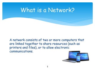 What is a Network?
A network consists of two or more computers that
are linked together to share resources (such as
printers and files), or to allow electronic
communications.
1
 