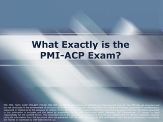 What Exactly is the
PMI-ACP Exam?
PMI, PMP, CAPM, PgMP, PMI-ACP, PMI-SP, PMI-RMP and PMBOK are trademarks of the Project Management Institute, Inc. PMI has not endorsed and
did not participate in the development of this publication. PMI does not sponsor this publication and makes no warranty, guarantee or representation,
expressed or implied as to the accuracy or content. Every attempt has been made by OSP International LLC to ensure that the information presented
in this publication is accurate and can serve as preparation for the PMP certification exam. However, OSP International LLC accepts no legal
responsibility for the content herein. This document should be used only as a reference and not as a replacement for officially published material.
Using the information from this document does not guarantee that the reader will pass the PMP certification exam. No such guarantees or warranties
are implied or expressed by OSP International LLC.
 