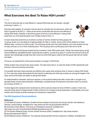 hghmagazine.com 
http://www.hghmagazine.com/what-exercises-are-best-to-raise-hgh-levels/? 
preview=true&preview_id=1243&preview_nonce=0c1465794f 
What Exercises Are Best To Raise HGH Levels? 
Michael 
The kind of exercise that is most effective in raising HGH levels are non-aerobic, strength 
producing in nature. [1] 
Exercises with weights, for example, that are done for strength and not endurance, where the 
body is pushed to its limit [2] – these are the kinds of exercises that are the most efficient at 
raising HGH levels. Similarly, a hard-driving game of tennis is more effective in raising HGH 
levels than is a more leisurely game over a longer period of time. [3] 
A recent study that points this out involved a number of women divided into three groups; the 
1st group would run a set distance of approximately 40 miles in a week, during a third of this distance on three 
different days, running it at a flat out rate. The 2nd group would cover the same distance, but it was spread out over 
six days and was run at a more moderate pace. The 3rd group was a control group and it did not run at all. 
Surprisingly, only the first group showed strong increases in their HGH pulse levels. Clearly, the second group would 
have benefited by strengthening their cardiovascular systems, as well as by gains in muscle tone and by burning off 
calories. But interestingly enough they didn’t show the solid HGH gains made by the first group that had ran harder 
and faster. 
Of course, as expected the control group showed no change in HGH levels. 
Similar studies have arrived at the same results. The take home here is, to raise the levels of HGH significantly with 
exercise, strenuous exercise works best. 
It is possible that lower body exercises are effective than upper body workouts when it comes to raising HGH levels. 
[4] If so, that may simply demonstrate the fact that the quadriceps and other leg muscles are among the largest in the 
body, and for that reason are better at raising HGH levels. 
An added benefit to extended, strenuous exercise, is the euphoria feeling that often comes with it, brought on by 
elevated levels of brain beta-endorphins. Additionally, increased levels of endorphins have been shown to promote 
the increase of HGH. [5] 
To what degree this represents the mechanism by which exercise raises the level of HGH is unclear. In fact, how 
exercise brings about increased levels of HGH is still a bit of a mystery among researchers. Undoubtedly, this is just 
another area of study currently showing a lot of promise to researchers. 
Top HGH Supplement Recommendations 
References: 
[1] US National Library of Medicine. Growth hormone release during acute and chronic aerobic and resistance 
exercise: recent findings. Available from: http://www.ncbi.nlm.nih.gov/pubmed/12457419 
[2] University of New Mexico. Hormones and Resistance Exercise. Available from: 
http://www.unm.edu/~lkravitz/Article%20folder/growthhormone.html 
[3] The Doctors Medical Library. Human Growth Hormone (HGH). Available from: http://www.medical-library. 
net/content/view/180/41/ 
[4] US National Library of Medicine. The exercise-induced growth hormone response in athletes. Available from: 
 