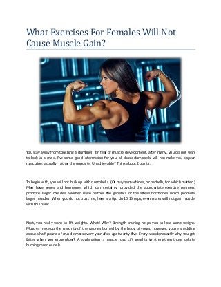 What Exercises For Females Will Not
Cause Muscle Gain?
You stay away from touching a dumbbell for fear of muscle development, after many, you do not wish
to look as a male. I've some good information for you, all those dumbbells will not make you appear
masculine, actually, rather the opposite. Unachievable? Think about 2 points.
To begin with, you will not bulk up with dumbbells. (Or maybe machines, or barbells, for which matter.)
Men have genes and hormones which can certainly, provided the appropriate exercise regimen,
promote larger muscles. Women have neither the genetics or the stress hormones which promote
larger muscles. When you do not trust me, here is a tip: do 10 15 reps, even males will not gain muscle
with this habit.
Next, you really want to lift weights. What! Why? Strength training helps you to lose some weight.
Muscles make up the majority of the calories burned by the body of yours, however, you're shedding
about a half pound of muscle mass every year after age twenty five. Every wonder exactly why you get
fatter when you grow older? A explanation is muscle loss. Lift weights to strengthen those calorie
burning muscles cells.
 