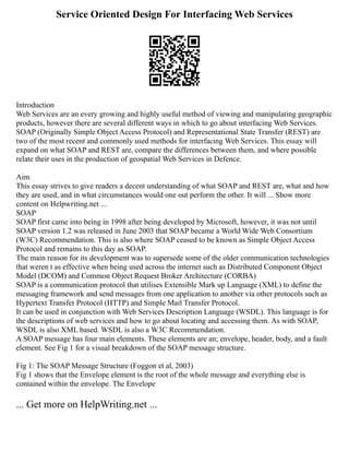 Service Oriented Design For Interfacing Web Services
Introduction
Web Services are an every growing and highly useful method of viewing and manipulating geographic
products, however there are several different ways in which to go about interfacing Web Services.
SOAP (Originally Simple Object Access Protocol) and Representational State Transfer (REST) are
two of the most recent and commonly used methods for interfacing Web Services. This essay will
expand on what SOAP and REST are, compare the differences between them, and where possible
relate their uses in the production of geospatial Web Services in Defence.
Aim
This essay strives to give readers a decent understanding of what SOAP and REST are, what and how
they are used, and in what circumstances would one out perform the other. It will ... Show more
content on Helpwriting.net ...
SOAP
SOAP first came into being in 1998 after being developed by Microsoft, however, it was not until
SOAP version 1.2 was released in June 2003 that SOAP became a World Wide Web Consortium
(W3C) Recommendation. This is also where SOAP ceased to be known as Simple Object Access
Protocol and remains to this day as SOAP.
The main reason for its development was to supersede some of the older communication technologies
that weren t as effective when being used across the internet such as Distributed Component Object
Model (DCOM) and Common Object Request Broker Architecture (CORBA)
SOAP is a communication protocol that utilises Extensible Mark up Language (XML) to define the
messaging framework and send messages from one application to another via other protocols such as
Hypertext Transfer Protocol (HTTP) and Simple Mail Transfer Protocol.
It can be used in conjunction with Web Services Description Language (WSDL). This language is for
the descriptions of web services and how to go about locating and accessing them. As with SOAP,
WSDL is also XML based. WSDL is also a W3C Recommendation.
A SOAP message has four main elements. These elements are an; envelope, header, body, and a fault
element. See Fig 1 for a visual breakdown of the SOAP message structure.
Fig 1: The SOAP Message Structure (Foggon et al, 2003)
Fig 1 shows that the Envelope element is the root of the whole message and everything else is
contained within the envelope. The Envelope
... Get more on HelpWriting.net ...
 