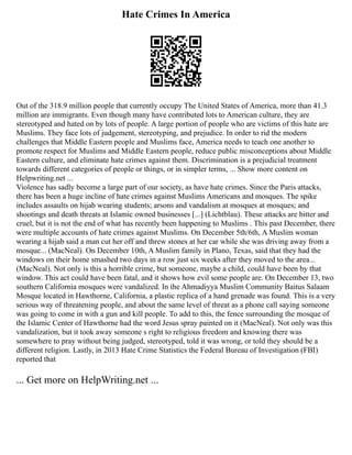 Hate Crimes In America
Out of the 318.9 million people that currently occupy The United States of America, more than 41.3
million are immigrants. Even though many have contributed lots to American culture, they are
stereotyped and hated on by lots of people. A large portion of people who are victims of this hate are
Muslims. They face lots of judgement, stereotyping, and prejudice. In order to rid the modern
challenges that Middle Eastern people and Muslims face, America needs to teach one another to
promote respect for Muslims and Middle Eastern people, reduce public misconceptions about Middle
Eastern culture, and eliminate hate crimes against them. Discrimination is a prejudicial treatment
towards different categories of people or things, or in simpler terms, ... Show more content on
Helpwriting.net ...
Violence has sadly become a large part of our society, as have hate crimes. Since the Paris attacks,
there has been a huge incline of hate crimes against Muslims Americans and mosques. The spike
includes assaults on hijab wearing students; arsons and vandalism at mosques at mosques; and
shootings and death threats at Islamic owned businesses [...] (Lichtblau). These attacks are bitter and
cruel, but it is not the end of what has recently been happening to Muslims . This past December, there
were multiple accounts of hate crimes against Muslims. On December 5th/6th, A Muslim woman
wearing a hijab said a man cut her off and threw stones at her car while she was driving away from a
mosque... (MacNeal). On December 10th, A Muslim family in Plano, Texas, said that they had the
windows on their home smashed two days in a row just six weeks after they moved to the area...
(MacNeal). Not only is this a horrible crime, but someone, maybe a child, could have been by that
window. This act could have been fatal, and it shows how evil some people are. On December 13, two
southern California mosques were vandalized. In the Ahmadiyya Muslim Community Baitus Salaam
Mosque located in Hawthorne, California, a plastic replica of a hand grenade was found. This is a very
serious way of threatening people, and about the same level of threat as a phone call saying someone
was going to come in with a gun and kill people. To add to this, the fence surrounding the mosque of
the Islamic Center of Hawthorne had the word Jesus spray painted on it (MacNeal). Not only was this
vandalization, but it took away someone s right to religious freedom and knowing there was
somewhere to pray without being judged, stereotyped, told it was wrong, or told they should be a
different religion. Lastly, in 2013 Hate Crime Statistics the Federal Bureau of Investigation (FBI)
reported that
... Get more on HelpWriting.net ...
 