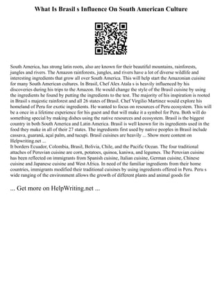 What Is Brasil s Influence On South American Culture
South America, has strong latin roots, also are known for their beautiful mountains, rainforests,
jungles and rivers. The Amazon rainforests, jungles, and rivers have a lot of diverse wildlife and
interesting ingredients that grow all over South America. This will help start the Amazonian cuisine
for many South American cultures. In Brasil, Chef Alex Atala s is heavily influenced by his
discoveries during his trips to the Amazon. He would change the style of the Brasil cuisine by using
the ingredients he found by putting the ingredients to the test. The majority of his inspiration is rooted
in Brasil s majestic rainforest and all 26 states of Brasil. Chef Virgilio Martinez would explore his
homeland of Peru for exotic ingredients. He wanted to focus on resources of Peru ecosystem. This will
be a once in a lifetime experience for his guest and that will make it a symbol for Peru. Both will do
something special by making dishes using the native resources and ecosystem. Brasil is the biggest
country in both South America and Latin America. Brasil is well known for its ingredients used in the
food they make in all of their 27 states. The ingredients first used by native peoples in Brasil include
cassava, guaraná, açaí palm, and tucupi. Brasil cuisines are heavily ... Show more content on
Helpwriting.net ...
It borders Ecuador, Colombia, Brasil, Bolivia, Chile, and the Pacific Ocean. The four traditional
attaches of Peruvian cuisine are corn, potatoes, quinoa, kaniwa, and legumes. The Peruvian cuisine
has been reflected on immigrants from Spanish cuisine, Italian cuisine, German cuisine, Chinese
cuisine and Japanese cuisine and West Africa. In need of the familiar ingredients from their home
countries, immigrants modified their traditional cuisines by using ingredients offered in Peru. Peru s
wide ranging of the environment allows the growth of different plants and animal goods for
... Get more on HelpWriting.net ...
 
