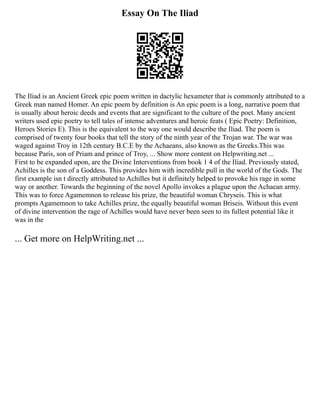 Essay On The Iliad
The Iliad is an Ancient Greek epic poem written in dactylic hexameter that is commonly attributed to a
Greek man named Homer. An epic poem by definition is An epic poem is a long, narrative poem that
is usually about heroic deeds and events that are significant to the culture of the poet. Many ancient
writers used epic poetry to tell tales of intense adventures and heroic feats ( Epic Poetry: Definition,
Heroes Stories E). This is the equivalent to the way one would describe the Iliad. The poem is
comprised of twenty four books that tell the story of the ninth year of the Trojan war. The war was
waged against Troy in 12th century B.C.E by the Achaeans, also known as the Greeks.This was
because Paris, son of Priam and prince of Troy, ... Show more content on Helpwriting.net ...
First to be expanded upon, are the Divine Interventions from book 1 4 of the Iliad. Previously stated,
Achilles is the son of a Goddess. This provides him with incredible pull in the world of the Gods. The
first example isn t directly attributed to Achilles but it definitely helped to provoke his rage in some
way or another. Towards the beginning of the novel Apollo invokes a plague upon the Achaean army.
This was to force Agamemnon to release his prize, the beautiful woman Chryseis. This is what
prompts Agamemnon to take Achilles prize, the equally beautiful woman Briseis. Without this event
of divine intervention the rage of Achilles would have never been seen to its fullest potential like it
was in the
... Get more on HelpWriting.net ...
 