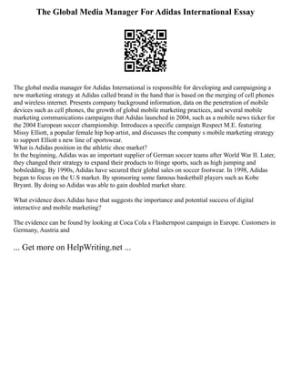 The Global Media Manager For Adidas International Essay
The global media manager for Adidas International is responsible for developing and campaigning a
new marketing strategy at Adidas called brand in the hand that is based on the merging of cell phones
and wireless internet. Presents company background information, data on the penetration of mobile
devices such as cell phones, the growth of global mobile marketing practices, and several mobile
marketing communications campaigns that Adidas launched in 2004, such as a mobile news ticker for
the 2004 European soccer championship. Introduces a specific campaign Respect M.E. featuring
Missy Elliott, a popular female hip hop artist, and discusses the company s mobile marketing strategy
to support Elliott s new line of sportswear.
What is Adidas position in the athletic shoe market?
In the beginning, Adidas was an important supplier of German soccer teams after World War II. Later,
they changed their strategy to expand their products to fringe sports, such as high jumping and
bobsledding. By 1990s, Adidas have secured their global sales on soccer footwear. In 1998, Adidas
began to focus on the U.S market. By sponsoring some famous basketball players such as Kobe
Bryant. By doing so Adidas was able to gain doubled market share.
What evidence does Adidas have that suggests the importance and potential success of digital
interactive and mobile marketing?
The evidence can be found by looking at Coca Cola s Flashernpost campaign in Europe. Customers in
Germany, Austria and
... Get more on HelpWriting.net ...
 