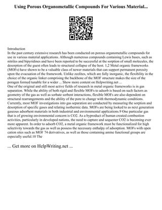 Using Porous Organometallic Compounds For Various Material...
Introduction
In the past century extensive research has been conducted on porous organometallic compounds for
use in various material applications. Although numerous compounds containing Lewis bases, such as
nitriles and bipyridines and have been reported to be successful at the sorption of small molecules, the
desorption of the guest often leads to structural collapse of the host. 1,2 Metal organic frameworks
(MOFs) have shown to be a valuable class of newer materials that can support permanent porosity
upon the evacuation of the framework. Unlike zeolites, which are fully inorganic, the flexibility in the
choice of the organic linker comprising the backbone of the MOF structure makes the size of the
poragen formed tunable for a wider ... Show more content on Helpwriting.net ...
One of the original and still most active fields of research in metal organic frameworks is in gas
separation. While the ability of both rigid and flexible MOFs to adsorb is based on such factors as
geometry of the gas as well as sorbate sorbent interactions, flexible MOFs are also dependent on
structural rearrangements and the ability of the pore to change with thermodynamic conditions.
Currently, most MOF investigations into gas separation are conducted by measuring the sorption and
desorption of specific gases and relating isothermic data. MOFs are being looked to as next generation
gaseous adsorbent materials in both industrial and environmental applications.9 One particular gas
that is of growing environmental concern is CO2. As a byproduct of human created combustion
activities, particularly in developed nations, the need to capture and sequester CO2 is becoming ever
more apparent. In order to adsorb CO2, a metal organic framework must be functionalized for high
selectivity towards the gas as well as possess the necessary enthalpy of adsorption. MOFs with open
cation sites such as MOF 74 derivatives, as well as those containing amine functional groups are
especially useful.10 The
... Get more on HelpWriting.net ...
 