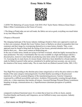Essay Make It Mine
| LXFM 730, Marketing of Luxury Goods | Fall 2010 | Prof. Taylor Hastie | Rebecca Elena Glaser |
Make it Mine Customization as the Future of Luxury
1 The things at Prada today are not well made, the fabrics are not as good, everything was much better
in my time Miuccia Prada
I.Purpose of Research
The changing landscape of the luxury industry challenges brands to find a new approach to reach out
to their core costumers. Brands like Louis Vuitton, Gucci or Burberry are about to jeopardize their true
customers and their image by overexposing themselves to a mass luxury clientele. Thus, a new
approach must be found to bring back the feeling of true luxury, personal attention and to create a
bond to their core ... Show more content on Helpwriting.net ...
In the case of outlet stores, brands are trying to sell their overstock, which has highly increased due to
mass production. Not only is merchandise that was once available at a high end boutique sold for a
discount price, moreover some brands are producing some items solely for outlets (Edouard, 2006,
11). Assessing the six main facets of a luxury brand, which have been identified in a broad empirical
study by Dubois/Laurent/Czellar and are considered to be global and most accurate, one can review
the situation of the luxury market today. The six main facets are (Dubois/Laurent/Czellar, 2001, 8 ff.):
Very High Price (according to the absolute price (inter categorical) as well as the price relative to other
brands of the same category (intracategorical)). Excellent Quality (according to the processed
materials as well as the assumed diligence of the manufacturing process). Scarcity Uniqueness
(expressed by a difficult accessibility and rarity). Aesthetics Polysensuality (creating through design,
colors etc. a value experience that touches all senses). Ancestral Heritage Personal History (continuous
branding in design, communications etc.). Superfluousness (dominant perception of symbolic
attributes
compared to technical functional ones). It is evident that at least two of the six facets, namely
Excellent Quality and Scarcity and Uniqueness, are not fulfilled in many cases anymore. Industry
experts suggest
... Get more on HelpWriting.net ...
 