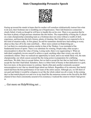 State Championship Persuasive Speech
Gazing up toward the stands in hopes that his mother will somehow telekinetically instruct him what
to do next, their freshman star is trembling out of hopelessness. Their Jedi brainwave connection
clearly failed; it looks as though he will have to handle this on his own. There is no question that he
has been in plenty of high pressure situations like this before. The responsibility of being the #1 player
on a state championship contending team as a freshman does not come without a wealth of skill,
experience, and knowing this kid s history, plenty of cheating. But I doubt he ever expected to be in
this kind of situation today. At first glance, he and his teammates should have had nothing to worry
about as they face off in the state semifinals ... Show more content on Helpwriting.net ...
As I sat there in a motionless position similar to that of the Thinker, I was reminded of the
fundamental lesson of sports: There is no substitute for winning. People today often accept a
misconception to about the value of losing. Losing sucks; there is no sugarcoating it. When an
individual completely invests oneself to achieve a goal, anything other than victory can only be
considered a failure. Once we realized our opportunity to reach, and in our minds likely win, the state
championship, our whole season seemed like the rising action in preparation for a deflating
anticlimax. We didn t have to accept failure, but we had to accept the fact that we had failed. I had to
accept the fact that I had failed. Somehow, there is a bitter form of beauty in that dedication to a goal,
but even more, in the perseverance to continue. Sports often puts another commonly accepted
misconception to rest: that we should forget about our failures. Regardless of its outcome, that fateful
match had been the best performance of our team of the entire season. Although yes, we fell short of
our goal and failed, it would be a disgrace to act like the whole ordeal was all a waste. In the coming
days as that match played over and over in my head like the numerous reruns on the Saved by the Bell
channel (I have been consistently assured of its existence), I realized the extent to which I had grown
as
... Get more on HelpWriting.net ...
 
