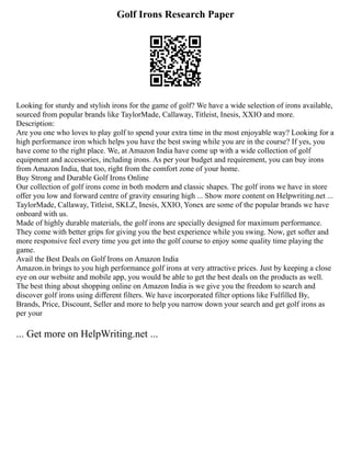 Golf Irons Research Paper
Looking for sturdy and stylish irons for the game of golf? We have a wide selection of irons available,
sourced from popular brands like TaylorMade, Callaway, Titleist, Inesis, XXIO and more.
Description:
Are you one who loves to play golf to spend your extra time in the most enjoyable way? Looking for a
high performance iron which helps you have the best swing while you are in the course? If yes, you
have come to the right place. We, at Amazon India have come up with a wide collection of golf
equipment and accessories, including irons. As per your budget and requirement, you can buy irons
from Amazon India, that too, right from the comfort zone of your home.
Buy Strong and Durable Golf Irons Online
Our collection of golf irons come in both modern and classic shapes. The golf irons we have in store
offer you low and forward centre of gravity ensuring high ... Show more content on Helpwriting.net ...
TaylorMade, Callaway, Titleist, SKLZ, Inesis, XXIO, Yonex are some of the popular brands we have
onboard with us.
Made of highly durable materials, the golf irons are specially designed for maximum performance.
They come with better grips for giving you the best experience while you swing. Now, get softer and
more responsive feel every time you get into the golf course to enjoy some quality time playing the
game.
Avail the Best Deals on Golf Irons on Amazon India
Amazon.in brings to you high performance golf irons at very attractive prices. Just by keeping a close
eye on our website and mobile app, you would be able to get the best deals on the products as well.
The best thing about shopping online on Amazon India is we give you the freedom to search and
discover golf irons using different filters. We have incorporated filter options like Fulfilled By,
Brands, Price, Discount, Seller and more to help you narrow down your search and get golf irons as
per your
... Get more on HelpWriting.net ...
 