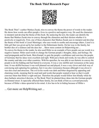 The Book Thief Research Paper
The Book Thief ´s author Markus Zusak, tries to convey the theme the power of words to the reader.
He shows how words can affect people s lives in a positive and negative way. He used the characters
to interpret and develop the theme of this book. By analyzing the text, the reader can identify the
theme that Markus Zusak tries to convey through the characters and their diction whether it is
positively or negatively. First, one of these characters that Markus Zusak uses to interpret and develop
the theme of this book is Liesel Meminger, who uses words to soothe and encourage others. Liesel is a
little girl that was given up by her mother to the Hubermann family. On her way to the family, her
brother dies of a sickness and she does her ... Show more content on Helpwriting.net ...
To convey his theme to the reader, he also used Hitler as an example of how people can use words in a
negative manner. Hitler used words to change the German people s thoughts, ideas, and feelings. He
used propaganda and his book, Mein Kampf, to gain the people s confidence and convince the people
of Germany that his ideas were excellent and right. With just a book and words, he was able to control
the country and take over other countries. With his speeches, he was able to use rhetoric to convey the
people to do his bidding and fuel hatred in everyone. It was a very skillful and viciousness at the same
time. It was skillful because it was well planned out and played, it was a very clever and slick way of
convincing and capturing his audience, but it was also viciousness because although it was clever it
was also cruel and atrocious. The evil in his words was dark and bitter disguised by appealing and
charming words. meaning that he used and said words that people wanted to hear so that it could
convince them that Hitler is right and just. Therefore the people would follow him blindly while he
does barbaric atrocities.Likewise, in The Book Thief, he planted these ideas into the German people
on Himmel street. It especially affected Hans family, his son think of him as a coward precisely
because of Hitler s ideas sprawled in his mind. A Jew has to be in hiding because of HItler s
... Get more on HelpWriting.net ...
 