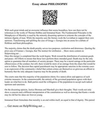 Essay about PHILOSOPHY
With such great minds and an awesome influence that seems boundless, how can there not be
references to the works of Thomas Hobbes and Immanuel Kant. The Fundamental Principles in the
Metaphysics of Morality is used by the minority dissenting opinion to reiterate the concepts of the
intrinsic dignity of man. While the majority uses the literary work the Leviathan to support their own
opinions. Transforming and uplifting the case of Gregg v. Georgia into an arena for a debate of
Hobbian and Kant philosophies.
The majority claims that the death penalty serves two purposes, restitution and deterrence. Quoting the
prior case of Fruman v. Georgia, that The instinct for retribution ... Show more content on
Helpwriting.net ...
Once this merger is completed then the work begins. Work toward the distribution of common goods
and peace. All Efforts to ensure that those laws perform there intended good. Death may be the only
option to guarantee that all members of society prosper. There may be a moral outrage at the particular
offensiveness of the conduct, but still, there would be more of an outrage from the chaos that would be
sure to follow. The decision that capital punishment may be appropriate sanction in the extreme cases
is an expression of the community s belief that certain crimes are themselves so grievous an affront to
humanity that the only adequate response may be the penalty of death.
The courts state that this majority of the population (thirty five states) allow and approve of such
extreme measures. In the commonwealth, the entirety of the governed population agrees with their
leader on what best to do. Bath parties need the willingness of the population to accept such radical
opinions and sanctions.
On the dissenting opinion, Justice Brennan and Marshall give their thoughts. Their words not only
show a concern and a different interpretation of the constitution as well as showing that Kants s words
may be old but his ideas are forever young.
Immanuel Kant formulates that morality is an end within itself, an equal to that of dignity. This paired
... Get more on HelpWriting.net ...
 