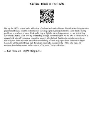Cultural Issues In The 1920s
During the 1920 s people had a wide view of cultural and societal issues. From Racism being the most
predominant social issue to cultural issues such as people sneaking in alcohol. Many people facing
problems as to where to buy a drink and trying to fight for the rights promised yet not upheld buy
Racism in America. Now looking and reading through our monologues we are able to see a new or a
deeper look into self issues and issues that weren t talked about. Reading through the monologue
realizing that there are major issues in the underbelly of these major problems. In the monologue
Legend (He) the author Floyd Dell depicts an image of a woman in the 1920 s who was a bit
rambunctious in her actions and treatment of the main Character Luciano.
... Get more on HelpWriting.net ...
 