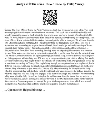 Analysis Of The Jesus I Never Knew By Philip Yancey
Yancey The Jesus I Never Knew by Philip Yancey is a book that breaks down Jesus s life. This book
opens up eyes that were once closed to certain situations. This book makes the bible relatable and
actually makes the reader to think about the time when Jesus was born. Instead of reading the bible
word for word, this book allows you to think about what actually happed during the time period. The
Jesus I Never Knew puts the bible in modern time and put the bible in our eyes. We all know how the
first Christmas actually happened, but I never understood the background story of it. Jesus was a
person that as a human begins to grow into adulthood, their knowledge and understanding of Jesus
changed. Paul Yancey wrote, I first got acquainted ... Show more content on Helpwriting.net ...
The people were foretold of Jesus s coming, but they were not expecting him to come as a common
person. They were expecting him to come in riches and glory, but he came down in the humblest way.
Our whole existence was based on a young teenage girl named Mary. She was foretold by an angel of
her being pregnant with the holy son. If it was up to our generation to give birth to a being that would
save the whole world, they might dismiss the idea and try to abort the child. Our generation would be
in shambles. According to Yancey, The virgin Mary, though, whose parenthood was unplanned, had a
different response. She heard the angel out, pondered the repercussions, and replied, I am the Lord s
servant. May it be to me as you have said (Yancey, 32). Mary was ready for the spirit of the Holy
Ghost to impregnate her with the holy child. Even though she was a teenager, she did not question the
what the angel had told her. Mary was engaged to be married to Joseph and instead of Joseph making
a big scene about he baby (Jesus) not being his, he hid her away from the shame that his soon to be
wife would endure. Jesus s coming was already foretold in the Old Testament and he hardly seemed
like a threat to Caesar Augustus, because of the great kind Augustus was. Jesus s birth was a small
incident while Augustus ruled and little attention was paid to him, but it all changed
... Get more on HelpWriting.net ...
 