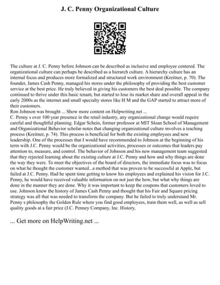 J. C. Penny Organizational Culture
The culture at J. C. Penny before Johnson can be described as inclusive and employee centered. The
organizational culture can perhaps be described as a hierarch culture. A hierarchy culture has an
internal focus and produces more formalized and structured work environment (Kreitner, p. 70). The
founder, James Cash Penny, managed his stores under the philosophy of providing the best customer
service at the best price. He truly believed in giving his customers the best deal possible. The company
continued to thrive under this basic tenant, but started to lose its market share and overall appeal in the
early 2000s as the internet and small specialty stores like H M and the GAP started to attract more of
their customers.
Ron Johnson was brought ... Show more content on Helpwriting.net ...
C. Penny s over 100 year presence in the retail industry, any organizational change would require
careful and thoughtful planning. Edgar Schein, former professor at MIT Sloan School of Management
and Organizational Behavior scholar notes that changing organizational culture involves a teaching
process (Kreitner, p. 74). This process is beneficial for both the existing employees and new
leadership. One of the processes that I would have recommended to Johnson at the beginning of his
term with J.C. Penny would be the organizational activities, processes or outcomes that leaders pay
attention to, measure, and control. The behavior of Johnson and his new management team suggested
that they rejected learning about the existing culture at J.C. Penny and how and why things are done
the way they were. To meet the objectives of the board of directors, the immediate focus was to focus
on what he thought the customer wanted...a method that was proven to be successful at Apple, but
failed at J.C. Penny. Had he spent time getting to know his employees and explained his vision for J.C.
Penny, he would have received valuable information on not just the how, but what why things are
done in the manner they are done. Why it was important to keep the coupons that customers loved to
use. Johnson knew the history of James Cash Penny and thought that his Fair and Square pricing
strategy was all that was needed to transform the company. But he failed to truly understand Mr.
Penny s philosophy the Golden Rule where you find good employees, train them well, as well as sell
quality goods at a fair price (J.C. Penney Company, Inc. History,
... Get more on HelpWriting.net ...
 