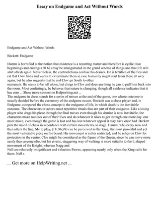 Essay on Endgame and Act Without Words
Endgame and Act Without Words
Beckett: Endgame
Hamm is horrofied at the notion that existence is a recurring matter and therefore is cyclic; that
beginnings and endings (60 62) may be amalgamated in the grand scheme of things and that life will
start afresh again. Nevertheless, the contradictions confuse his desires. He is terrified of the flea and
rat that Clov finds and wants to exterminate them in case humanity might start from there all over
again, but he also suggests that he and Clov go South to other
mammals. He wants to be left alone, but clings to Clov and does anything he can to pull him back into
the room. Most confusingly, he believes that nature is changing, though all evidence indicates that it
has zero ... Show more content on Helpwriting.net ...
The endgame in chess stands for a series of moves at the end of the game, one whose outcome is
usually decided before the ceremony of the endgame occurs. Beckett was a chess player and, in
Endgame, compared the chess concept to the endgame of life, in which death is the inevitable
outcome. The characters or actors enact repetitive rituals that are part of their endgame. Like a losing
player who drags his piece through the final moves even though his demise is now inevitable, the
characters make routines out of their lives and do whatever it takes to get through one more day, one
more move, even though the game is lost and has lost whatever appeal it may have once had. Beckett
puts the motif of chess in accordance with certain movements on stage. Hamm, who every now and
then utters the line, Me to play, (18, 96,98) can be perceived as the King, the most powerful and yet
the most vulnerable piece on the board. His movement is rather restricted, and he relies on Clov for
protection in the centre. Clov might be considered as the figure of the Queen, since he can move more
easily than anyone else, but his erratic, staggering way of walking is more suitable to the L shaped
movement of the Knight, whereas Nagg and
Nell are relatively insignificant and valueless Pawns, appearing nearly only when the King calls for
them. Nell s
... Get more on HelpWriting.net ...
 