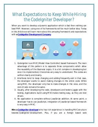 What Expectations to Keep While Hiring
the CodeIgniter Developer?
When you want to develop a dynamic application which is fast then nothing can
beat PHP. However, using one of its frameworks will be much better idea. Today
in this Article we will learn more about this amazing framework and expectations
with a CodeIgniter Development Company.
1. CodeIgniter is an MVC (Model View Controller) based framework. The main
advantage of this pattern is to separate three components which allow
the reusability of the Business Logics. It is a bit complex in developing but
once it is implemented, it becomes very easy to understand. The codes are
written clearly and cleanly.
2. Interfaces tend to keep changing and adding frequently and in that case,
the developer wants to avoid making changes in the entire code. While
using MVC, the developer only has to make changes in the view, and the
rest of code remains the same.
3. Usually, after developing the code, developers and testers juggle with the
testing. Applications build using MVC makes testing easy, as they are test
driven.
4. No application is complete without JavaScript addition. At some point, a
developer has to use JavaScript, integration of JavaScript based framework
is very easy in MVC.
Hire a CodeIgniter developer who has rich experience in handling MVC structure
besides CodeIgniter development. Plus, if you are a foreign based web
 