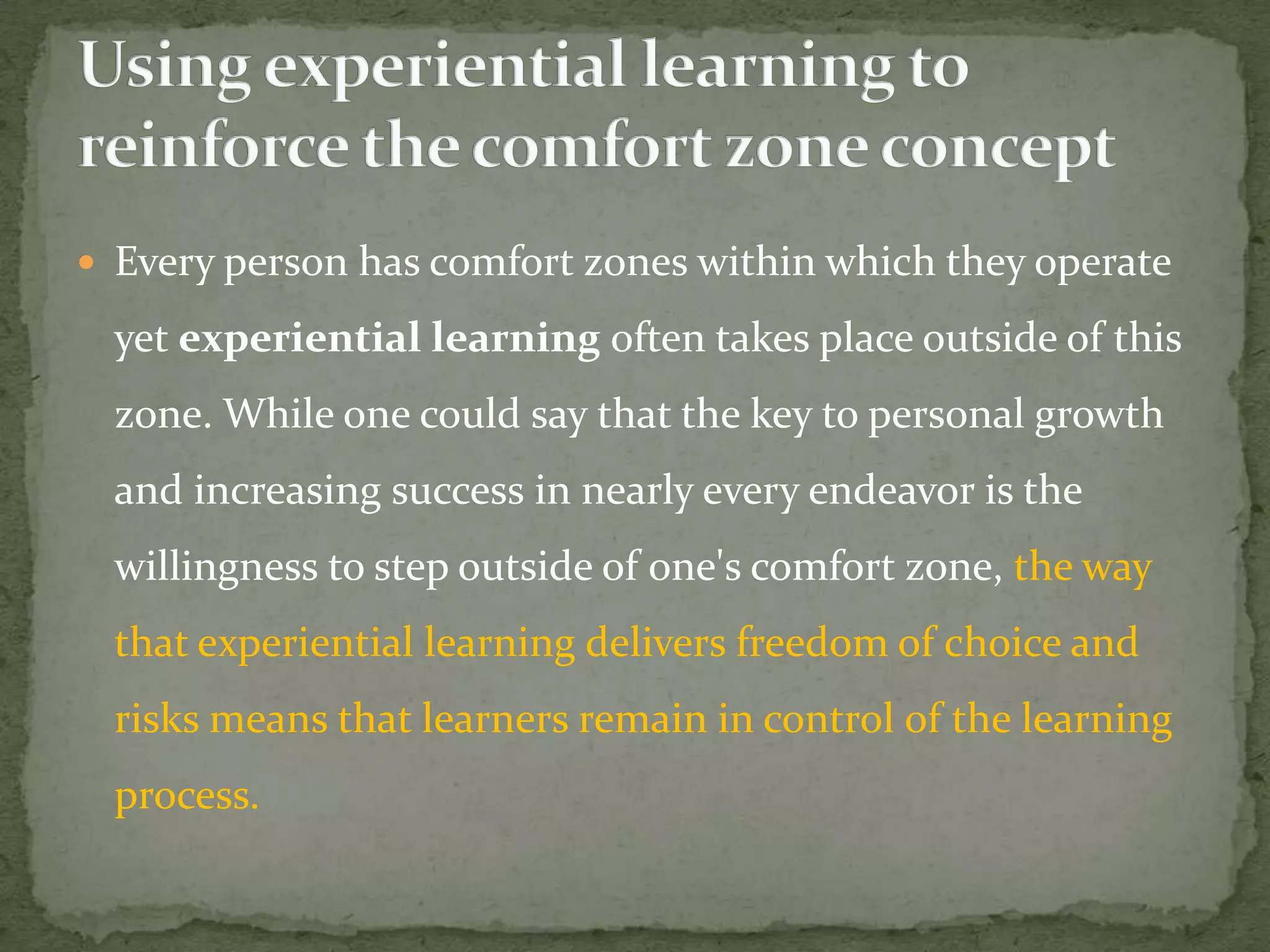  Every person has comfort zones within which they operate

  yet experiential learning often takes place outside of this
  zone. While one could say that the key to personal growth
  and increasing success in nearly every endeavor is the
  willingness to step outside of one's comfort zone, the way
  that experiential learning delivers freedom of choice and
  risks means that learners remain in control of the learning
  process.
 