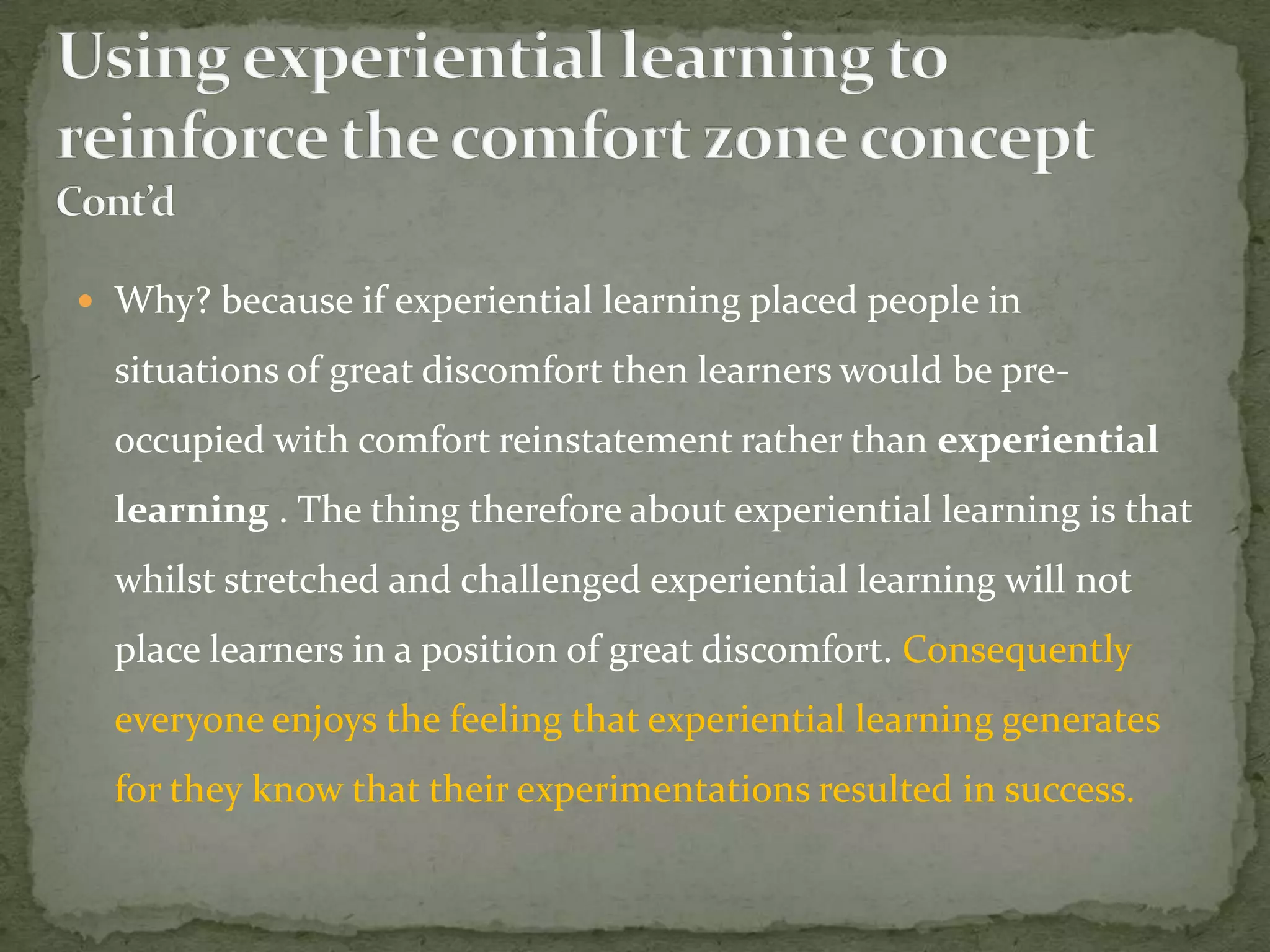  Why? because if experiential learning placed people in

  situations of great discomfort then learners would be pre-
  occupied with comfort reinstatement rather than experiential
  learning . The thing therefore about experiential learning is that
  whilst stretched and challenged experiential learning will not
  place learners in a position of great discomfort. Consequently
  everyone enjoys the feeling that experiential learning generates
  for they know that their experimentations resulted in success.
 