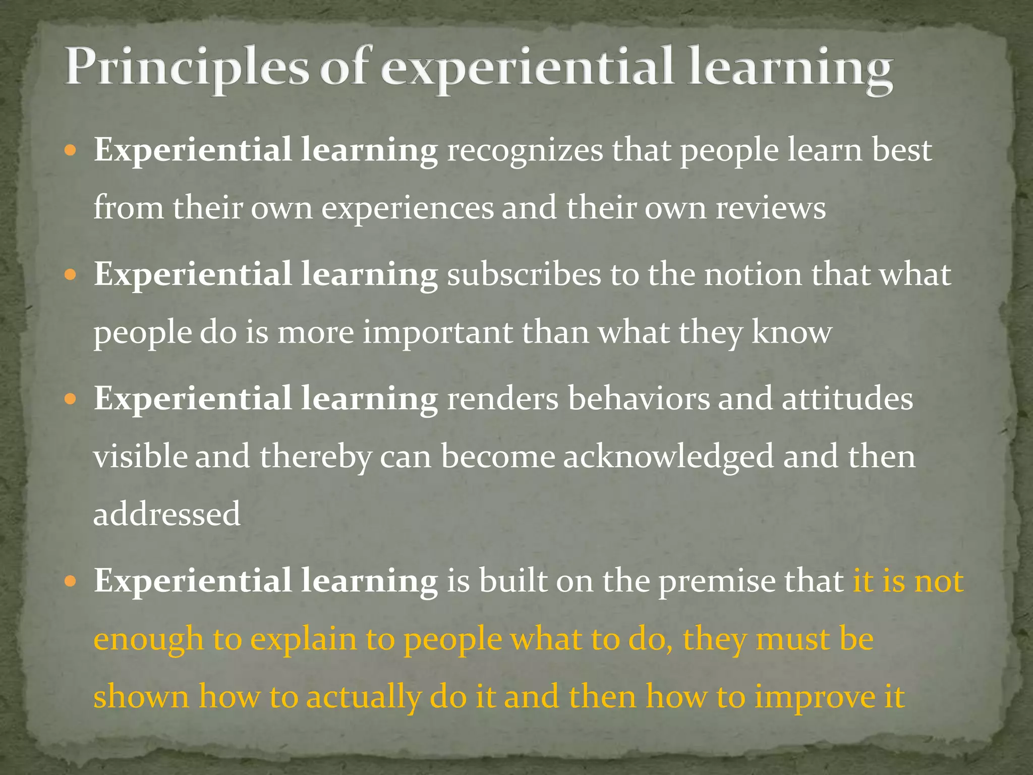  Experiential learning recognizes that people learn best
  from their own experiences and their own reviews
 Experiential learning subscribes to the notion that what
  people do is more important than what they know
 Experiential learning renders behaviors and attitudes
  visible and thereby can become acknowledged and then
  addressed
 Experiential learning is built on the premise that it is not
  enough to explain to people what to do, they must be
  shown how to actually do it and then how to improve it
 