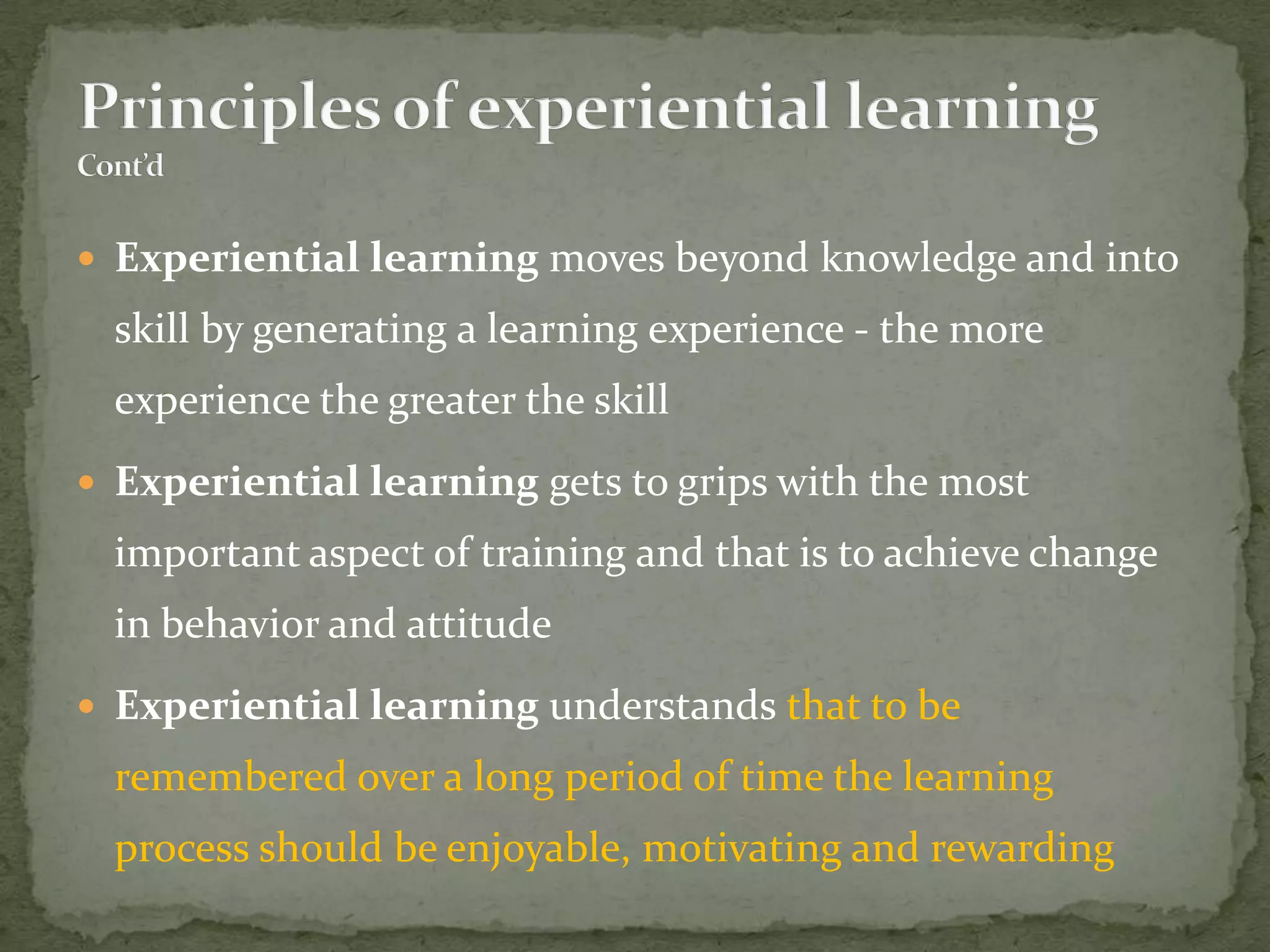  Experiential learning moves beyond knowledge and into
  skill by generating a learning experience - the more
  experience the greater the skill
 Experiential learning gets to grips with the most
  important aspect of training and that is to achieve change
  in behavior and attitude
 Experiential learning understands that to be
  remembered over a long period of time the learning
  process should be enjoyable, motivating and rewarding
 