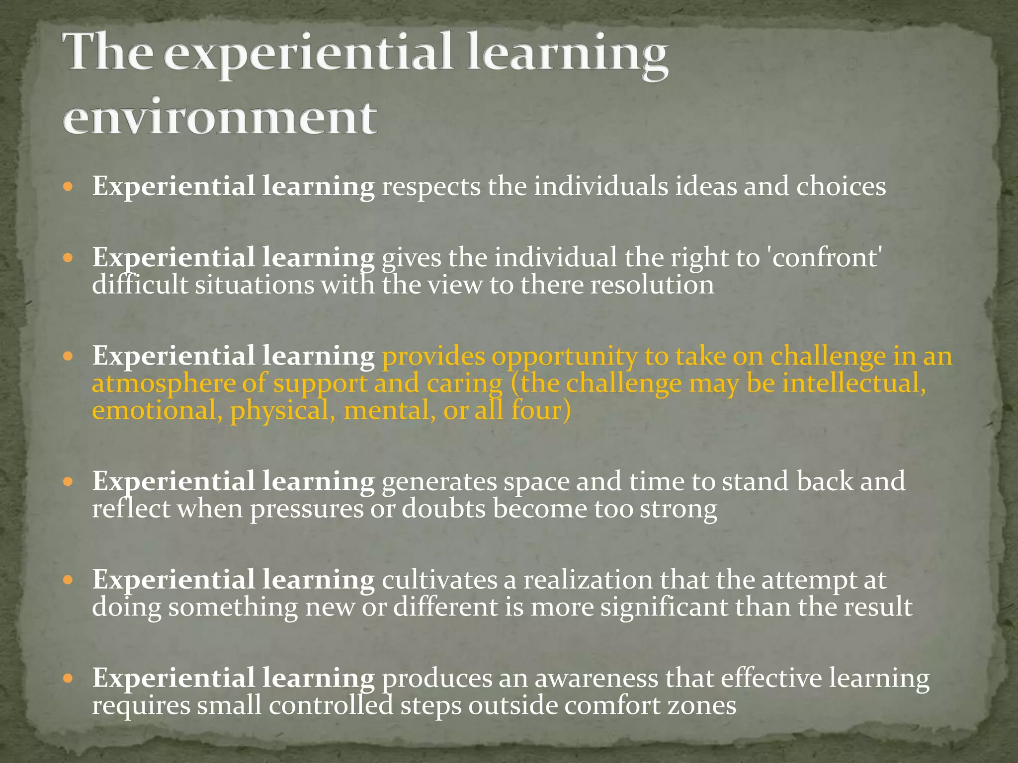  Experiential learning respects the individuals ideas and choices

 Experiential learning gives the individual the right to 'confront'
  difficult situations with the view to there resolution

 Experiential learning provides opportunity to take on challenge in an
  atmosphere of support and caring (the challenge may be intellectual,
  emotional, physical, mental, or all four)

 Experiential learning generates space and time to stand back and
  reflect when pressures or doubts become too strong

 Experiential learning cultivates a realization that the attempt at
  doing something new or different is more significant than the result

 Experiential learning produces an awareness that effective learning
  requires small controlled steps outside comfort zones
 