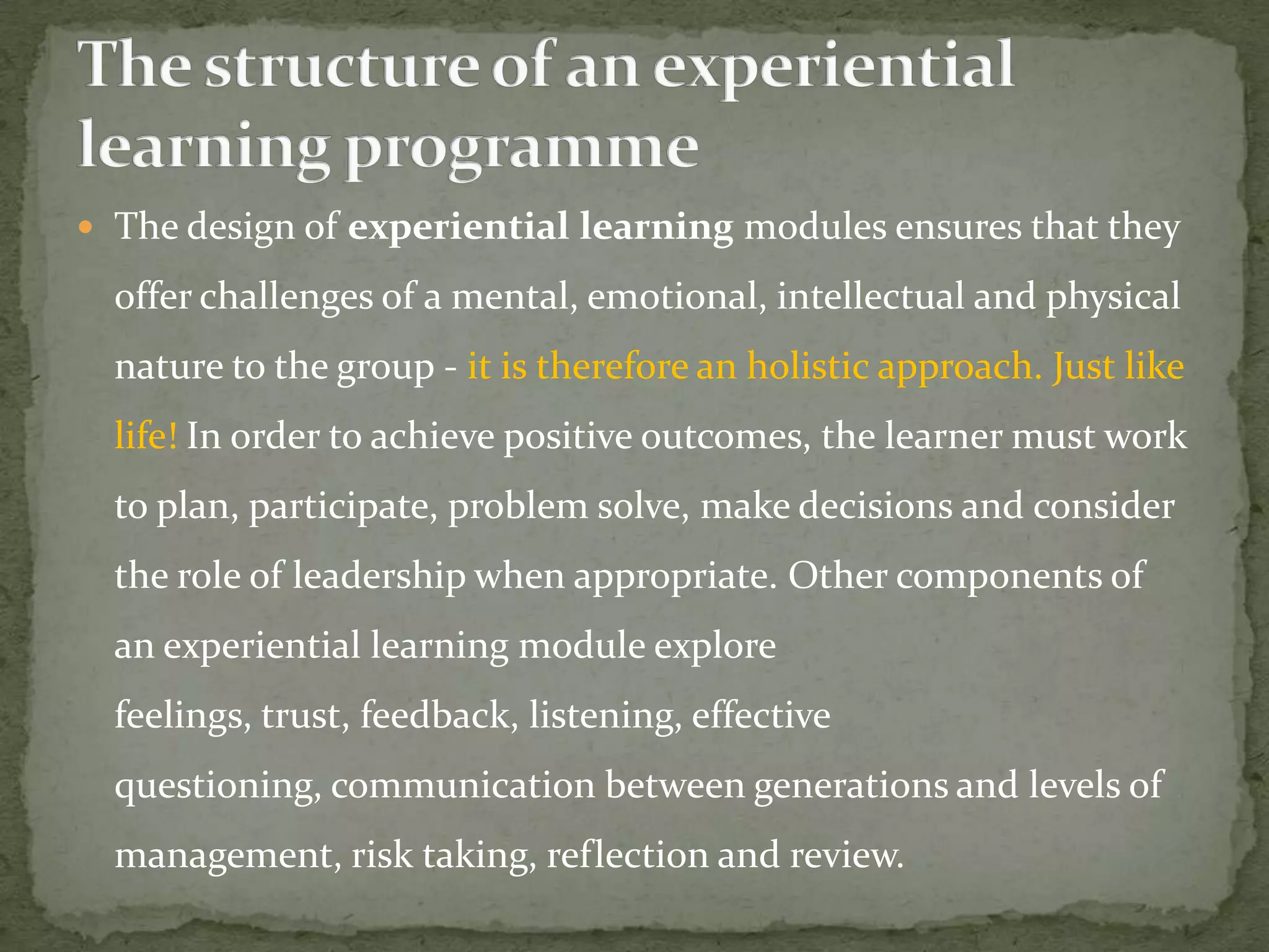  The design of experiential learning modules ensures that they

  offer challenges of a mental, emotional, intellectual and physical
  nature to the group - it is therefore an holistic approach. Just like
  life! In order to achieve positive outcomes, the learner must work
  to plan, participate, problem solve, make decisions and consider
  the role of leadership when appropriate. Other components of
  an experiential learning module explore
  feelings, trust, feedback, listening, effective
  questioning, communication between generations and levels of
  management, risk taking, reflection and review.
 