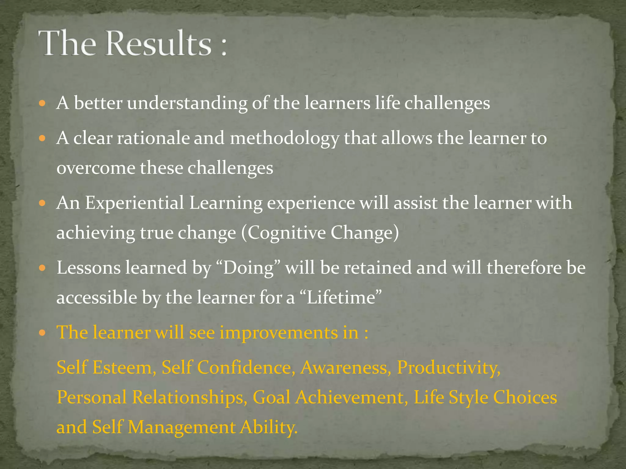  A better understanding of the learners life challenges

 A clear rationale and methodology that allows the learner to
  overcome these challenges
 An Experiential Learning experience will assist the learner with
  achieving true change (Cognitive Change)
 Lessons learned by “Doing” will be retained and will therefore be
  accessible by the learner for a “Lifetime”
 The learner will see improvements in :

  Self Esteem, Self Confidence, Awareness, Productivity,
  Personal Relationships, Goal Achievement, Life Style Choices
  and Self Management Ability.
 