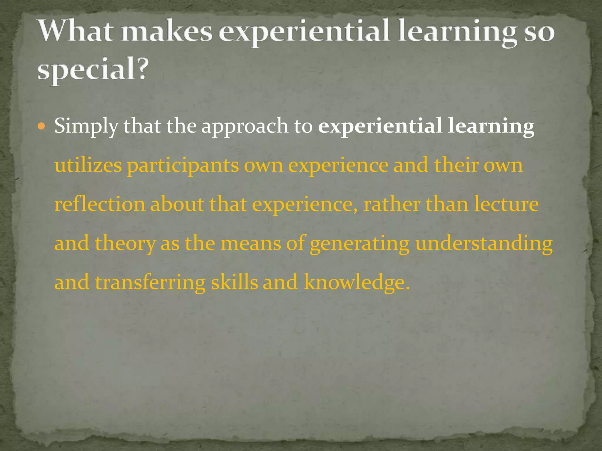  Simply that the approach to experiential learning

 utilizes participants own experience and their own
 reflection about that experience, rather than lecture
 and theory as the means of generating understanding
 and transferring skills and knowledge.
 