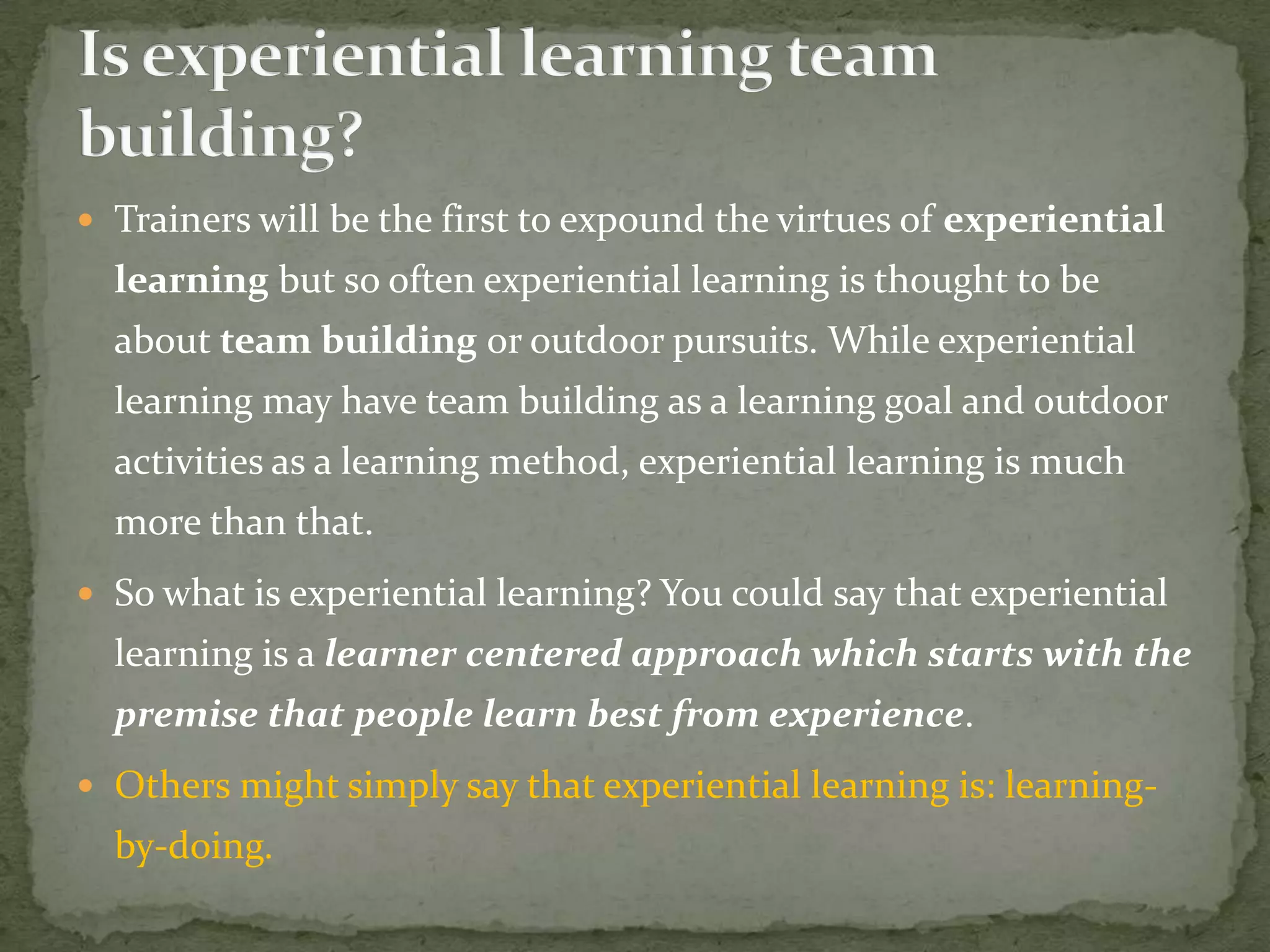  Trainers will be the first to expound the virtues of experiential
  learning but so often experiential learning is thought to be
  about team building or outdoor pursuits. While experiential
  learning may have team building as a learning goal and outdoor
  activities as a learning method, experiential learning is much
  more than that.
 So what is experiential learning? You could say that experiential
  learning is a learner centered approach which starts with the
  premise that people learn best from experience.
 Others might simply say that experiential learning is: learning-
  by-doing.
 