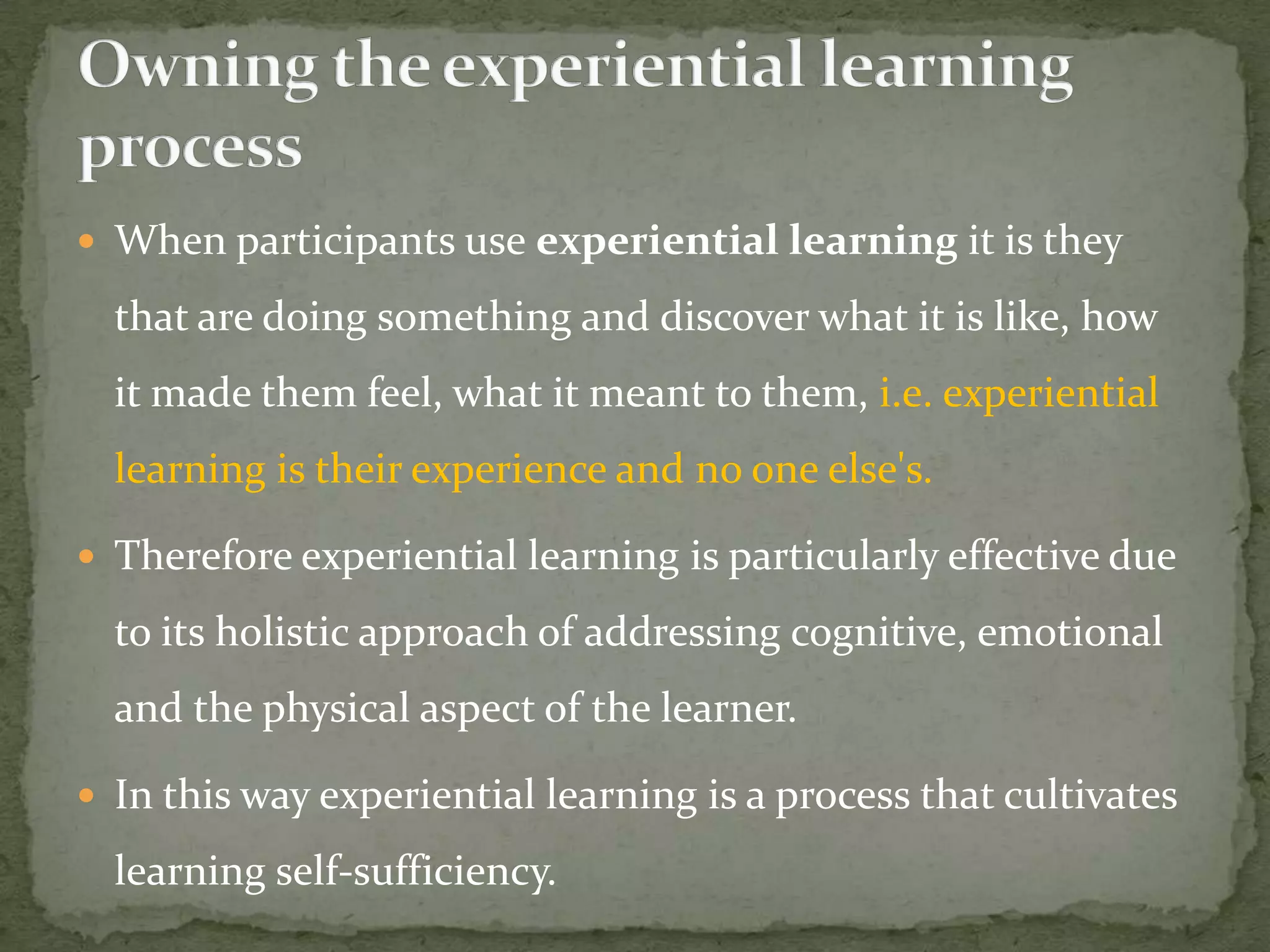 When participants use experiential learning it is they

  that are doing something and discover what it is like, how
  it made them feel, what it meant to them, i.e. experiential
  learning is their experience and no one else's.

 Therefore experiential learning is particularly effective due

  to its holistic approach of addressing cognitive, emotional
  and the physical aspect of the learner.

 In this way experiential learning is a process that cultivates

  learning self-sufficiency.
 