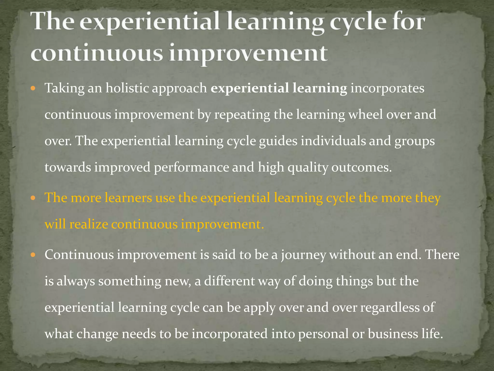  Taking an holistic approach experiential learning incorporates

  continuous improvement by repeating the learning wheel over and
  over. The experiential learning cycle guides individuals and groups
  towards improved performance and high quality outcomes.

 The more learners use the experiential learning cycle the more they

  will realize continuous improvement.

 Continuous improvement is said to be a journey without an end. There

  is always something new, a different way of doing things but the
  experiential learning cycle can be apply over and over regardless of
  what change needs to be incorporated into personal or business life.
 