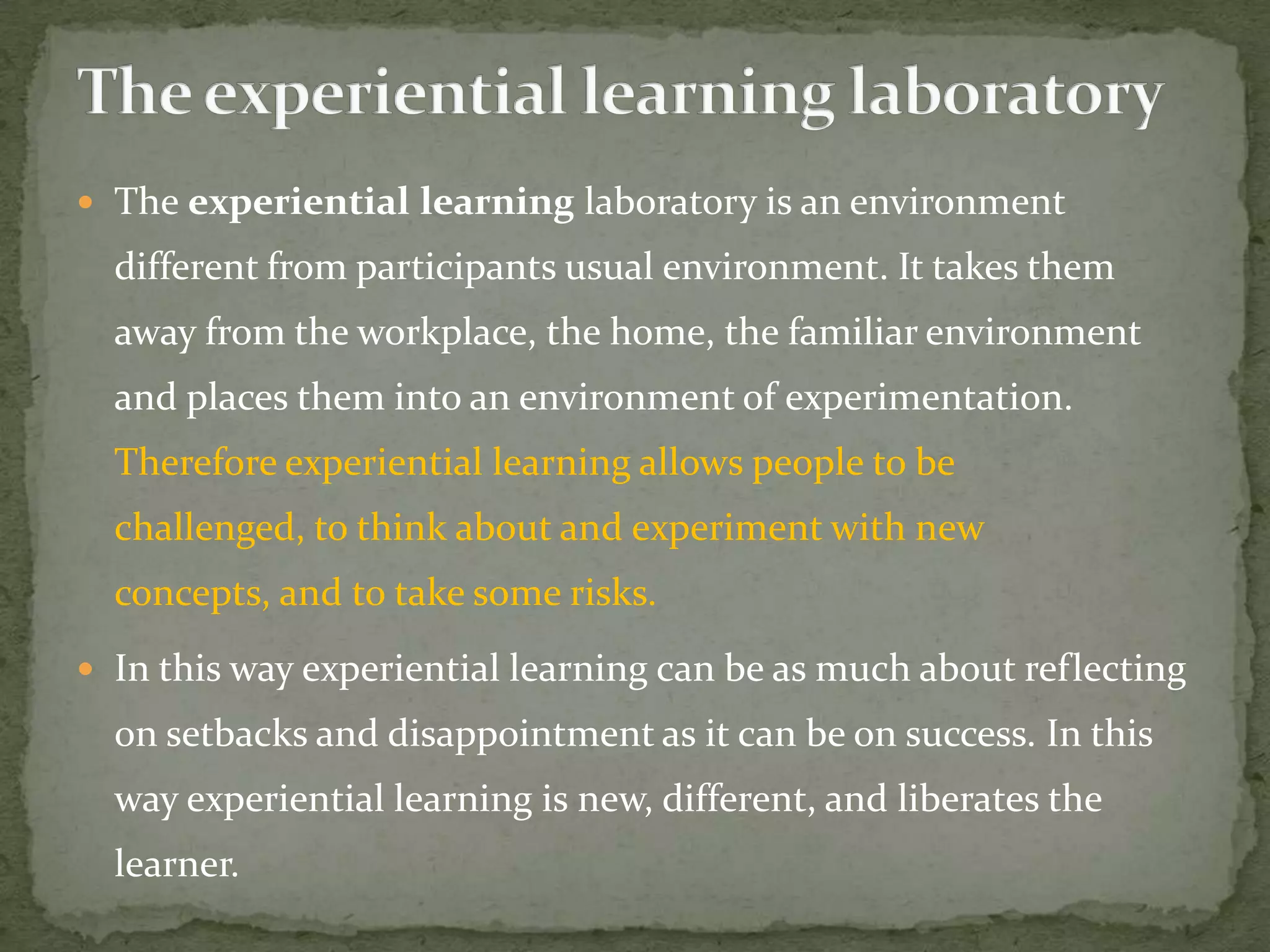  The experiential learning laboratory is an environment
  different from participants usual environment. It takes them
  away from the workplace, the home, the familiar environment
  and places them into an environment of experimentation.
  Therefore experiential learning allows people to be
  challenged, to think about and experiment with new
  concepts, and to take some risks.
 In this way experiential learning can be as much about reflecting
  on setbacks and disappointment as it can be on success. In this
  way experiential learning is new, different, and liberates the
  learner.
 