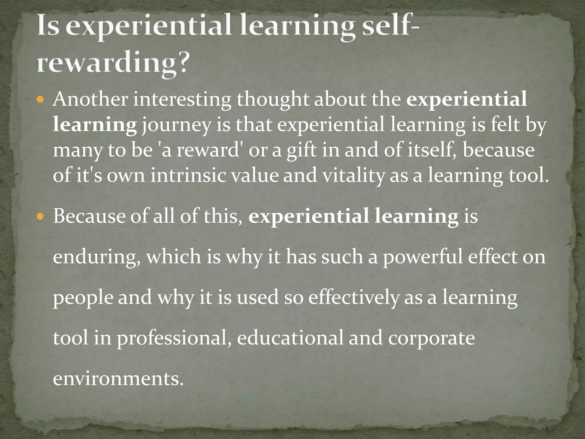  Another interesting thought about the experiential
 learning journey is that experiential learning is felt by
 many to be 'a reward' or a gift in and of itself, because
 of it's own intrinsic value and vitality as a learning tool.
 Because of all of this, experiential learning is

 enduring, which is why it has such a powerful effect on
 people and why it is used so effectively as a learning
 tool in professional, educational and corporate
 environments.
 