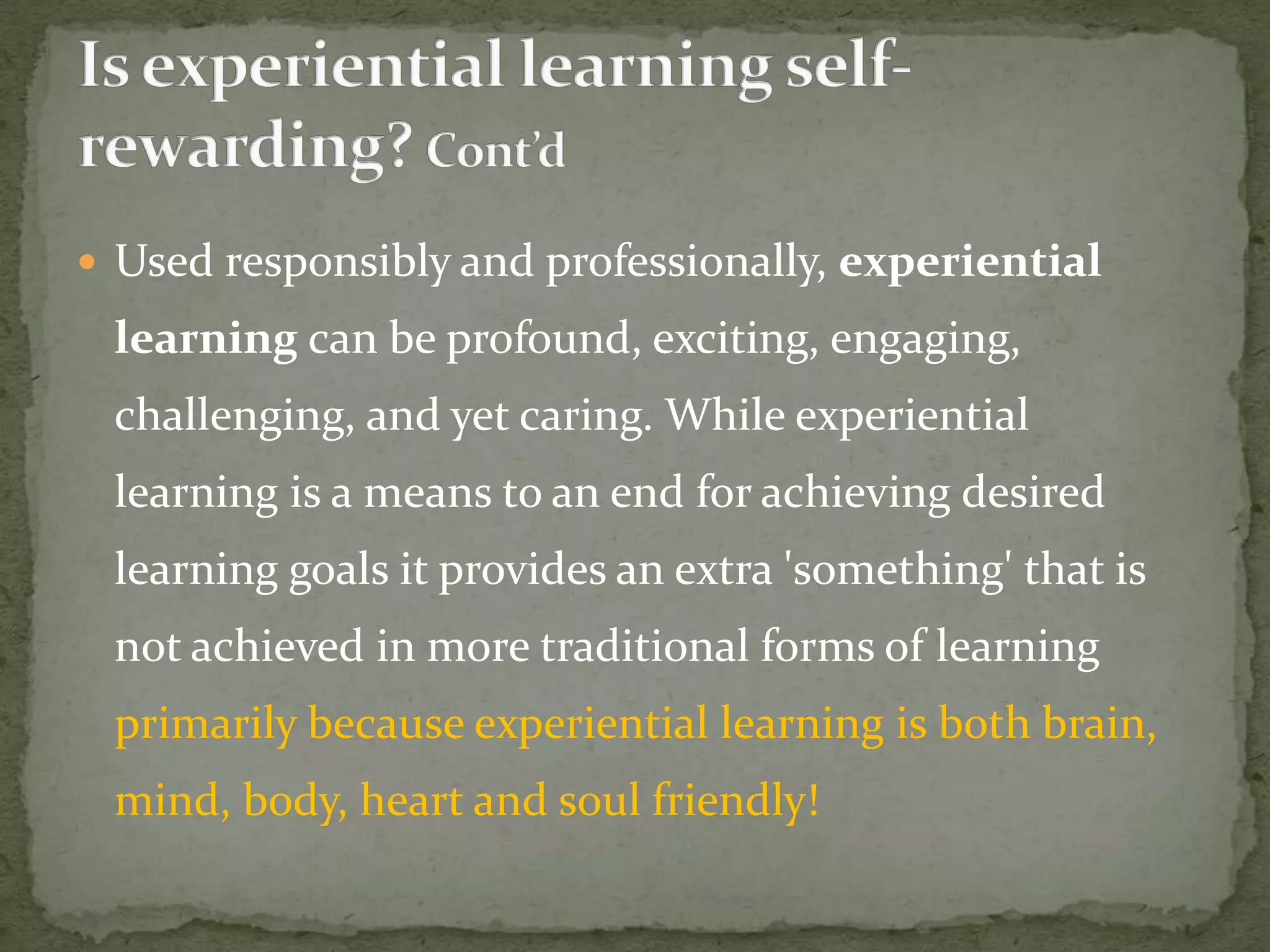  Used responsibly and professionally, experiential
 learning can be profound, exciting, engaging,
 challenging, and yet caring. While experiential
 learning is a means to an end for achieving desired
 learning goals it provides an extra 'something' that is
 not achieved in more traditional forms of learning
 primarily because experiential learning is both brain,
 mind, body, heart and soul friendly!
 