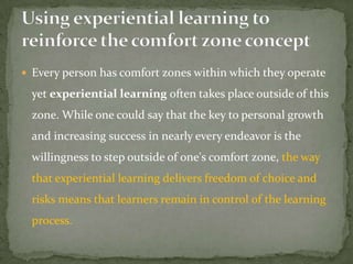  Every person has comfort zones within which they operate

  yet experiential learning often takes place outside of this
  zone. While one could say that the key to personal growth
  and increasing success in nearly every endeavor is the
  willingness to step outside of one's comfort zone, the way
  that experiential learning delivers freedom of choice and
  risks means that learners remain in control of the learning
  process.
 