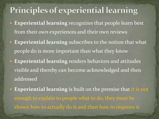  Experiential learning recognizes that people learn best
  from their own experiences and their own reviews
 Experiential learning subscribes to the notion that what
  people do is more important than what they know
 Experiential learning renders behaviors and attitudes
  visible and thereby can become acknowledged and then
  addressed
 Experiential learning is built on the premise that it is not
  enough to explain to people what to do, they must be
  shown how to actually do it and then how to improve it
 