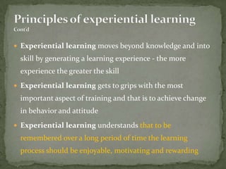  Experiential learning moves beyond knowledge and into
  skill by generating a learning experience - the more
  experience the greater the skill
 Experiential learning gets to grips with the most
  important aspect of training and that is to achieve change
  in behavior and attitude
 Experiential learning understands that to be
  remembered over a long period of time the learning
  process should be enjoyable, motivating and rewarding
 