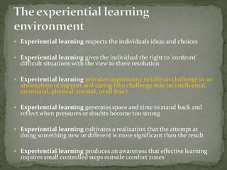  Experiential learning respects the individuals ideas and choices

 Experiential learning gives the individual the right to 'confront'
  difficult situations with the view to there resolution

 Experiential learning provides opportunity to take on challenge in an
  atmosphere of support and caring (the challenge may be intellectual,
  emotional, physical, mental, or all four)

 Experiential learning generates space and time to stand back and
  reflect when pressures or doubts become too strong

 Experiential learning cultivates a realization that the attempt at
  doing something new or different is more significant than the result

 Experiential learning produces an awareness that effective learning
  requires small controlled steps outside comfort zones
 
